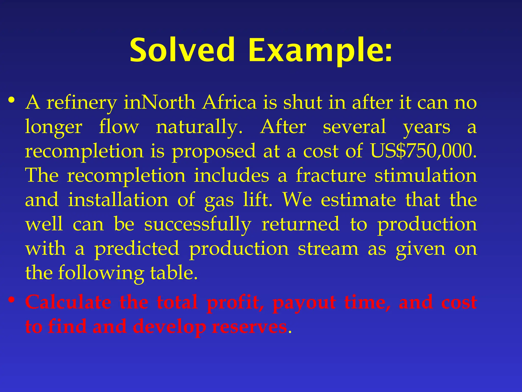 Solved Example:
• A refinery inNorth Africa is shut in after it can no
longer flow naturally. After several years a
recompletion is proposed at a cost of US$750,000.
The recompletion includes a fracture stimulation
and installation of gas lift. We estimate that the
well can be successfully returned to production
with a predicted production stream as given on
the following table.
• Calculate the total profit, payout time, and cost
to find and develop reserves.
 