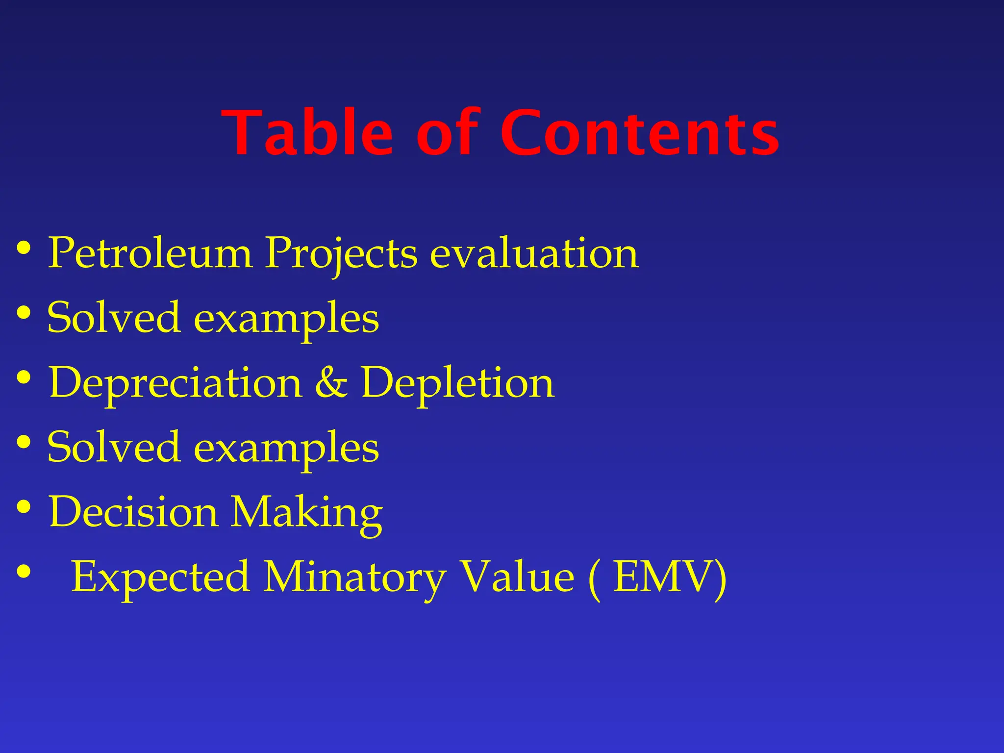 Table of Contents
• Petroleum Projects evaluation
• Solved examples
• Depreciation & Depletion
• Solved examples
• Decision Making
• Expected Minatory Value ( EMV)
 