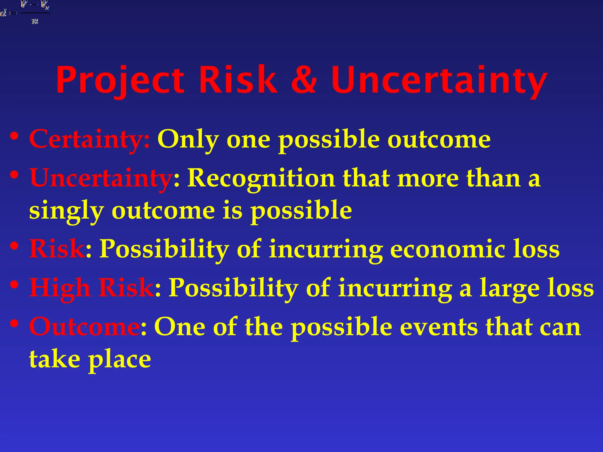 Project Risk & Uncertainty
• Certainty: Only one possible outcome
• Uncertainty: Recognition that more than a
singly outcome is possible
• Risk: Possibility of incurring economic loss
• High Risk: Possibility of incurring a large loss
• Outcome: One of the possible events that can
take place
 