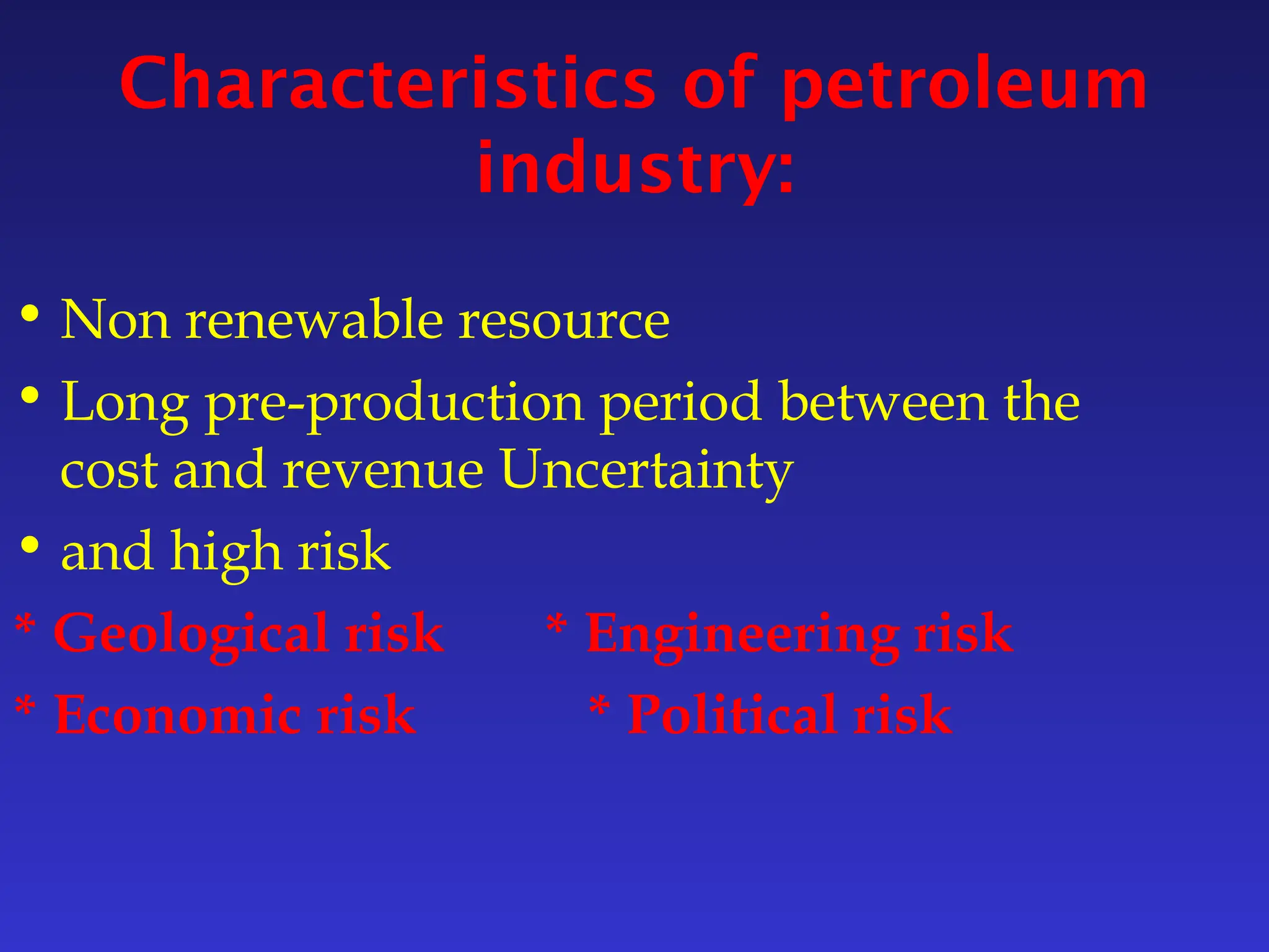 Characteristics of petroleum
industry:
• Non renewable resource
• Long pre-production period between the
cost and revenue Uncertainty
• and high risk
* Geological risk * Engineering risk
* Economic risk * Political risk
 