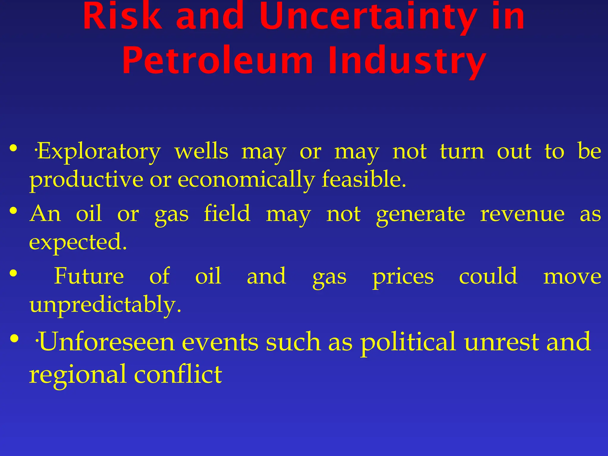 Risk and Uncertainty in
Petroleum Industry
• ·Exploratory wells may or may not turn out to be
productive or economically feasible.
• An oil or gas field may not generate revenue as
expected.
• Future of oil and gas prices could move
unpredictably.
• ·Unforeseen events such as political unrest and
regional conflict
 