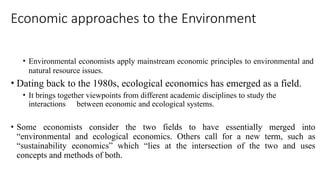 Economic approaches to the Environment
field
of
• The existence of environmental economics as a
specific economics dates back only to the 1960s.
• Environmental economists apply mainstream economic principles to environmental and
natural resource issues.
• Dating back to the 1980s, ecological economics has emerged as a field.
• It brings together viewpoints from different academic disciplines to study the
interactions between economic and ecological systems.
• Some economists consider the two fields to have essentially merged into
“environmental and ecological economics. Others call for a new term, such as
“sustainability economics” which “lies at the intersection of the two and uses
concepts and methods of both.
 
