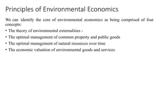 Principles of Environmental Economics
We can identify the core of environmental economics as being comprised of four
concepts:
• The theory of environmental externalities -
• The optimal management of common property and public goods
• The optimal management of natural resources over time
• The economic valuation of environmental goods and services
 