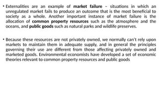 • Externalities are an example of market failure – situations in which an
unregulated market fails to produce an outcome that is the most beneficial to
society as a whole. Another important instance of market failure is the
allocation of common property resources such as the atmosphere and the
oceans, and public goods such as natural parks and wildlife preserves.
• Because these resources are not privately owned, we normally can’t rely upon
markets to maintain them in adequate supply, and in general the principles
governing their use are different from those affecting privately owned and
marketed goods. Environmental economists have developed a set of economic
theories relevant to common property resources and public goods
 