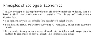Principles of Ecological Economics
The core concepts in ecological economics are somewhat harder to define, as it is a
broader field than environmental economics. The theory of environmental
externalities
• The economic system is a subset of the broader ecological system
• Sustainability should be defined according to ecological, rather than economic,
criteria
• It is essential to rely upon a range of academic disciplines and perspectives, in
addition to economics, to provide insight into environmental issues
 