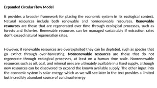 Expanded Circular Flow Model
It provides a broader framework for placing the economic system in its ecological context.
Natural resources include both renewable and nonrenewable resources. Renewable
resources are those that are regenerated over time through ecological processes, such as
forests and fisheries. Renewable resources can be managed sustainably if extraction rates
don’t exceed natural regeneration rates.
However, if renewable resources are overexploited they can be depleted, such as species that
go extinct through over-harvesting. Nonrenewable resources are those that do not
regenerate through ecological processes, at least on a human time scale. Nonrenewable
resources such as oil, coal, and mineral ores are ultimately available in a fixed supply, although
new resources can be discovered to expand the known available supply. The other input into
the economic system is solar energy, which as we will see later in the text provides a limited
but incredibly abundant source of continual energy
 