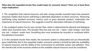What does this expanded circular flow model imply for economic theory? There are at least three
major implications:
1. The recognition that natural resources and solar energy provide essential input into economic
processes implies that human well-being is ultimately dependent on these resources. Measuring
well-being using standard economic metrics, such as gross domestic product, understates the
importance of natural resources. This suggests a need for alternative indicators of well-being.
2. the ecological system has its own circular flow, which is determined by physical and biological
rather than economic laws. This broader flow has only one net ―input—solar energy—and only
one net ―output—waste heat. Everything else must somehow be recycled or contained within
the planetary ecosystem.
3. In the standard circular flow model, the economic system is unbounded and can theoretically
grow indefinitely. But in the expanded model, economic activity is limited by both the availability
of natural resources and the ability of the environment to assimilate wastes and pollution. Thus
the overall scale of the economy relative to the available natural resources must be considered.
 