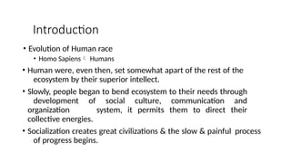 Introduction
• Evolution of Human race
• Homo Sapiens Humans
• Human were, even then, set somewhat apart of the rest of the
ecosystem by their superior intellect.
• Slowly, people began to bend ecosystem to their needs through
development of social culture, communication and
organization system, it permits them to direct their
collective energies.
• Socialization creates great civilizations & the slow & painful process
of progress begins.
 