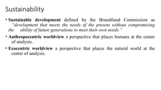 Sustainability
• Sustainable development defined by the Brundtland Commission as
“development that meets the needs of the present without compromising
the ability of future generations to meet their own needs.”
• Anthropocentric worldview a perspective that places humans at the center
of analysis.
• Ecocentric worldview a perspective that places the natural world at the
center of analysis.
 