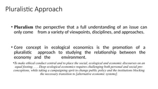 Pluralistic Approach
• Pluralism the perspective that a full understanding of an issue can
only come from a variety of viewpoints, disciplines, and approaches.
• Core concept in ecological economics is the promotion of a
pluralistic approach to studying the relationship between the
economy and the environment.
•To make ethical conduct central and to place the social, ecological and economic discourses on an
equal footing. . . . Deep ecological economics requires challenging both personal and social pre-
conceptions, while taking a campaigning sprit to change public policy and the institutions blocking
the necessary transition to [alternative economic systems].
 