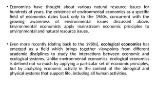 • Economists have thought about various natural resource issues for
hundreds of years, the existence of environmental economics as a specific
field of economics dates back only to the 1960s, concurrent with the
growing awareness of environmental issues discussed above.
Environmental economists apply mainstream economic principles to
environmental and natural resource issues.
• Even more recently (dating back to the 1980s), ecological economics has
emerged as a field which brings together viewpoints from different
academic disciplines to study the interactions between economic and
ecological systems. Unlike environmental economics, ecological economics
is defined not so much by applying a particular set of economic principles,
but by analyzing economic activity in the context of the biological and
physical systems that support life, including all human activities.
 