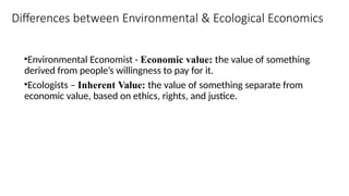 Differences between Environmental & Ecological Economics
•Environmental Economist - Economic value: the value of something
derived from people’s willingness to pay for it.
•Ecologists – Inherent Value: the value of something separate from
economic value, based on ethics, rights, and justice.
 