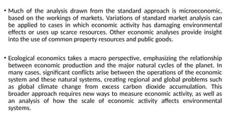 • Much of the analysis drawn from the standard approach is microeconomic,
based on the workings of markets. Variations of standard market analysis can
be applied to cases in which economic activity has damaging environmental
effects or uses up scarce resources. Other economic analyses provide insight
into the use of common property resources and public goods.
• Ecological economics takes a macro perspective, emphasizing the relationship
between economic production and the major natural cycles of the planet. In
many cases, significant conflicts arise between the operations of the economic
system and these natural systems, creating regional and global problems such
as global climate change from excess carbon dioxide accumulation. This
broader approach requires new ways to measure economic activity, as well as
an analysis of how the scale of economic activity affects environmental
systems.
 