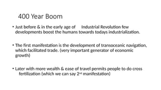 400 Year Boom
• Just before & in the early age of Industrial Revolution few
developments boost the humans towards todays industrialization.
• The first manifestation is the development of transoceanic navigation,
which facilitated trade. (very important generator of economic
growth)
• Later with more wealth & ease of travel permits people to do cross
fertilization (which we can say 2nd manifestation)
 