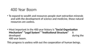 400 Year Boom
• To expand to wealth and resources people start extraction minerals
and with the development of science and medicine, those natural
resources are useless.
• Most important in the 400 year history is “Social Organization
Mechanism” “Legal System” “Institutional Structure” it
developed during the
400 year boom.
This progress is useless with out the cooperation of human beings.
 