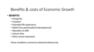 Benefits & costs of Economic Growth
• BENEFITS
• Prosperity
• Freedom
• Extended life expectancy
• Relief from pain(medicinal development)
• Education & skills
• Leisure time
• Ethics (most important)
These conditions cannot be achieved without cost
 