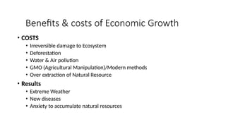 Benefits & costs of Economic Growth
• COSTS
• Irreversible damage to Ecosystem
• Deforestation
• Water & Air pollution
• GMO (Agricultural Manipulation)/Modern methods
• Over extraction of Natural Resource
• Results
• Extreme Weather
• New diseases
• Anxiety to accumulate natural resources
 
