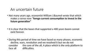 An uncertain future
• Not many years ago, economist William J.Baumol wrote that which
makes a sense now “forego current consumption to invest in the
future generation”
• It is clear that the bases that supported a 400 years boom cannot
exist forever.
• During this period of time we have faced so many phases, economic
decline, wars, revolution and we resolved it but we do not
consider the core of the all, A place which is the only platform to
face all difficulties.
 