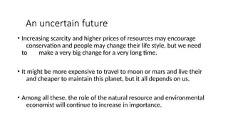An uncertain future
• Increasing scarcity and higher prices of resources may encourage
conservation and people may change their life style, but we need
to make a very big change for a very long time.
• It might be more expensive to travel to moon or mars and live their
and cheaper to maintain this planet, but it all depends on us.
• Among all these, the role of the natural resource and environmental
economist will continue to increase in importance.
 