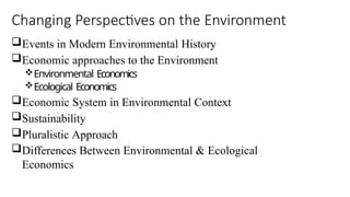 Changing Perspectives on the Environment
Events in Modern Environmental History
Economic approaches to the Environment
Environmental Economics
Ecological Economics
Economic System in Environmental Context
Sustainability
Pluralistic Approach
Differences Between Environmental & Ecological
Economics
 