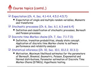 Course topics (contd..)
 Expectation (Ch. 4, Sec. 4.1-4.4, 4.5.2-4.5.7):
 Expectation of single and multiple random variables, Moments
and transforms
 Stochastic processes (Ch. 6, Sec. 6.1, 6.3 and 6.4)
 Definition and classification of stochastic processes, Bernoulli
and Poisson processes.
 Discrete time Markov chains (Ch. 7, Sec. 7.1-7.3):
 Definition, transition probabilities, steady state concept.
Application of discrete time Markov chains to software
performance and reliability analysis
 Statistical inference (Ch. 10, Sec. 10.1, 10.2.2, 10.3.1):
 Motivation, Maximum likelihood estimates for the parameters
of Bernoulli, Binomial, Geometric, Poisson, Exponential and
Normal distributions, Parameter estimation of Discrete Time
Markov Chains (DTMCs), Hypothesis testing.
 
