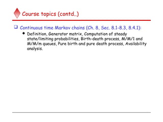 Course topics (contd..)
 Continuous time Markov chains (Ch. 8, Sec. 8.1-8.3, 8.4.1):
 Definition, Generator matrix, Computation of steady
state/limiting probabilities, Birth-death process, M/M/1 and
M/M/m queues, Pure birth and pure death process, Availability
analysis.
 