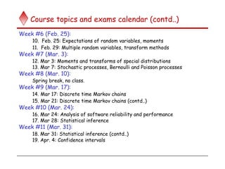 Course topics and exams calendar (contd..)
Week #6 (Feb. 25):
10. Feb. 25: Expectations of random variables, moments
11. Feb. 29: Multiple random variables, transform methods
Week #7 (Mar. 3):
12. Mar 3: Moments and transforms of special distributions
13. Mar 7: Stochastic processes, Bernoulli and Poisson processes
Week #8 (Mar. 10):
Spring break, no class.
Week #9 (Mar. 17):
14. Mar 17: Discrete time Markov chains
15. Mar 21: Discrete time Markov chains (contd..)
Week #10 (Mar. 24):
16. Mar 24: Analysis of software reliability and performance
17. Mar 28: Statistical inference
Week #11 (Mar. 31):
18. Mar 31: Statistical inference (contd..)
19. Apr. 4: Confidence intervals
 