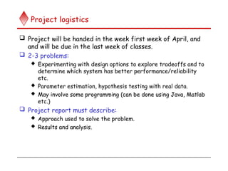 Project logistics
 Project will be handed in the week first week of April, and
and will be due in the last week of classes.
 2-3 problems:
 Experimenting with design options to explore tradeoffs and to
determine which system has better performance/reliability
etc.
 Parameter estimation, hypothesis testing with real data.
 May involve some programming (can be done using Java, Matlab
etc.)
 Project report must describe:
 Approach used to solve the problem.
 Results and analysis.
 