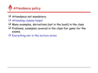 Attendance policy
 Attendance not mandatory.
 Attending classes helps!
 Many examples, derivations (not in the book) in the class
 Problems, examples covered in the class fair game for the
exams.
 Everything not in the lecture notes
 