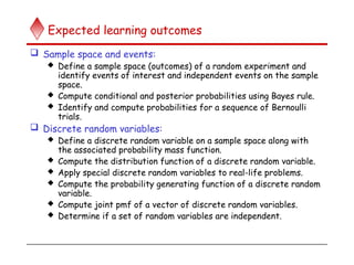 Expected learning outcomes
 Sample space and events:
 Define a sample space (outcomes) of a random experiment and
identify events of interest and independent events on the sample
space.
 Compute conditional and posterior probabilities using Bayes rule.
 Identify and compute probabilities for a sequence of Bernoulli
trials.
 Discrete random variables:
 Define a discrete random variable on a sample space along with
the associated probability mass function.
 Compute the distribution function of a discrete random variable.
 Apply special discrete random variables to real-life problems.
 Compute the probability generating function of a discrete random
variable.
 Compute joint pmf of a vector of discrete random variables.
 Determine if a set of random variables are independent.
 