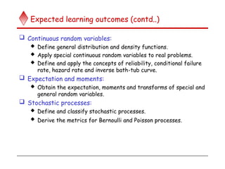 Expected learning outcomes (contd..)
 Continuous random variables:
 Define general distribution and density functions.
 Apply special continuous random variables to real problems.
 Define and apply the concepts of reliability, conditional failure
rate, hazard rate and inverse bath-tub curve.
 Expectation and moments:
 Obtain the expectation, moments and transforms of special and
general random variables.
 Stochastic processes:
 Define and classify stochastic processes.
 Derive the metrics for Bernoulli and Poisson processes.
 