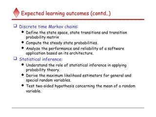 Expected learning outcomes (contd..)
 Discrete time Markov chains:
 Define the state space, state transitions and transition
probability matrix
 Compute the steady state probabilities.
 Analyze the performance and reliability of a software
application based on its architecture.
 Statistical inference:
 Understand the role of statistical inference in applying
probability theory.
 Derive the maximum likelihood estimators for general and
special random variables.
 Test two-sided hypothesis concerning the mean of a random
variable.
 