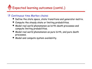 Expected learning outcomes (contd..)
 Continuous time Markov chains:
 Define the state space, state transitions and generator matrix.
 Compute the steady state or limiting probabilities.
 Model real world phenomenon as birth-death processes and
compute limiting probabilities.
 Model real world phenomenon as pure birth, and pure death
processes.
 Model and compute system availability.
 