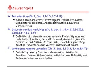 Course topics
 Introduction (Ch. 1, Sec. 1.1-1.5, 1.7-1.11):
 Sample space and events, Event algebra, Probability axioms,
Combinatorial problems, Independent events, Bayes rule,
Bernoulli trials
 Discrete random variables (Ch. 2, Sec. 2.1-2.4, 2.5.1-2.5.3,
2.5.5,2.5.7,2.7-2.9):
 Definition of a discrete random variable, Probability mass and
distribution functions, Bernoulli, Binomial, Geometric, Modified
Geometric, and Poisson, Uniform pmfs, Probability generating
function, Discrete random vectors, Independent events.
 Continuous random variables (Ch. 3, Sec. 3.1-3.3, 3.4.6,3.4.7):
 Probability density function and cumulative distribution
functions, Exponential and uniform distributions, Reliability and
failure rate, Normal distribution
 