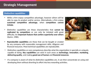 Strategic Management
Distinctive capabilities
• While a firm enjoys competitive advantage, however others will be
able to copy its product and/or service. Alternatively, a firm enjoys
sustained competitive advantage, when competitors cannot
imitate.
• Distinctive capabilities are those characteristics that cannot be
replicated by competitors or can only be imitated with great
difficulty. An important feature that confers superiority over others
(Quinn, 1980).
• Reproducible capabilities are those that can be bought or created
by any company with reasonable management skills, diligence and
financial resources. Most technical capabilities are reproducible.
• Distinctive capabilities or core competences describe what the organization is specially or uniquely
capable of doing. Key capabilities can exist in such areas as technology, innovation, marketing,
delivering quality, and making good use of human and financial resources.
• If a company is aware of what its distinctive capabilities are, it can then concentrate on using and
developing them without diverting its effort into less rewarding activities.
 