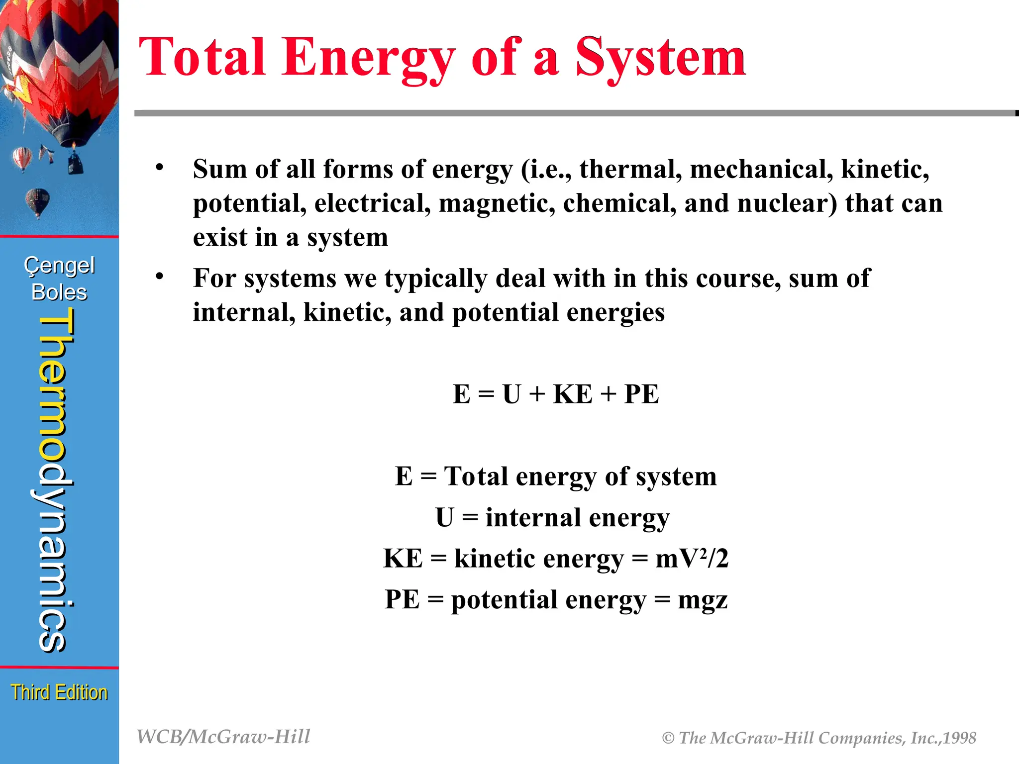 WCB/McGraw-Hill © The McGraw-Hill Companies, Inc.,1998
Thermo
Thermo
dynamics
dynamics
Çengel
Çengel
Boles
Boles
Third Edition
Third Edition
Total Energy of a System
• Sum of all forms of energy (i.e., thermal, mechanical, kinetic,
potential, electrical, magnetic, chemical, and nuclear) that can
exist in a system
• For systems we typically deal with in this course, sum of
internal, kinetic, and potential energies
E = U + KE + PE
E = Total energy of system
U = internal energy
KE = kinetic energy = mV2
/2
PE = potential energy = mgz
 