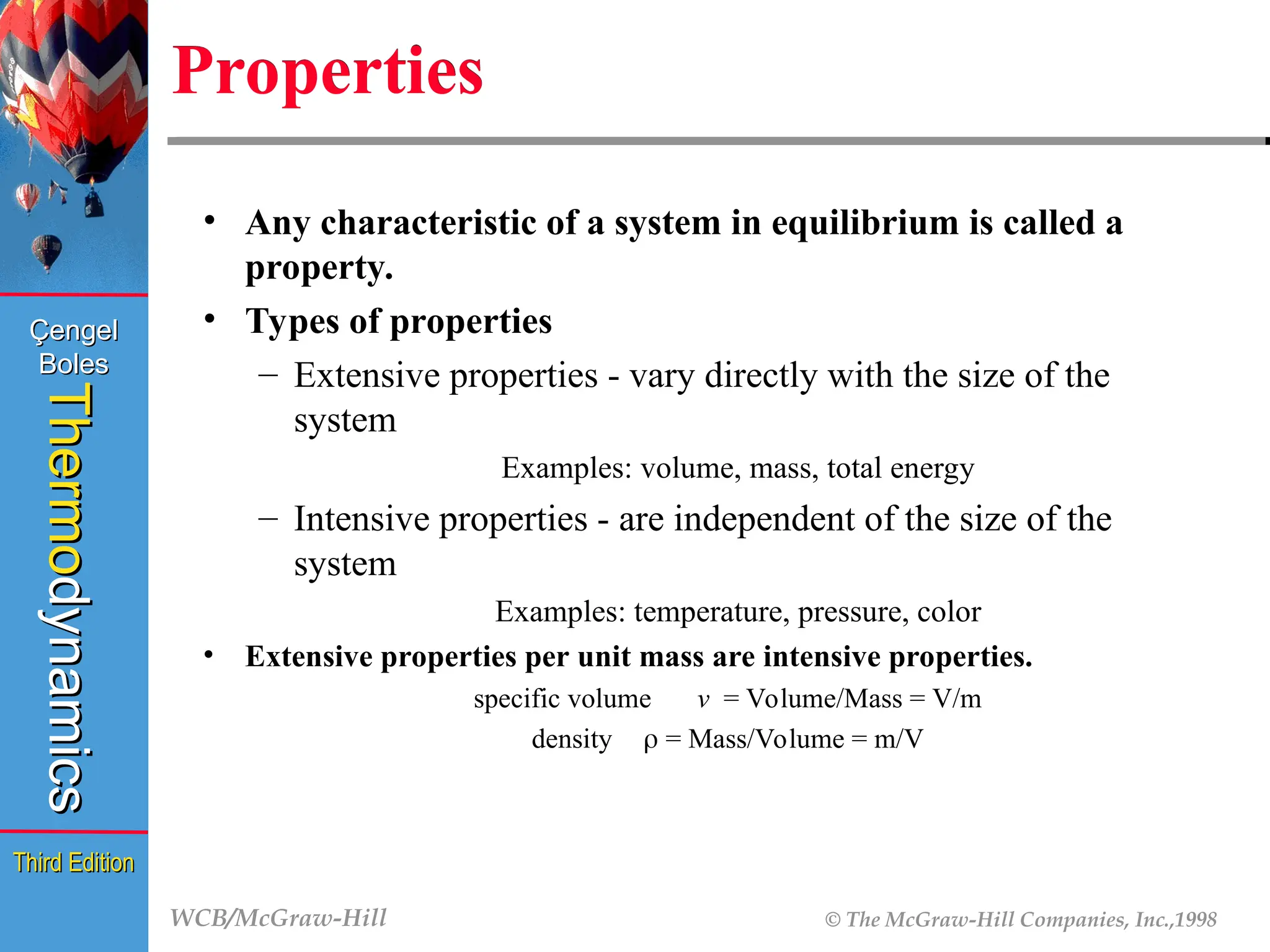 WCB/McGraw-Hill © The McGraw-Hill Companies, Inc.,1998
Thermo
Thermo
dynamics
dynamics
Çengel
Çengel
Boles
Boles
Third Edition
Third Edition
Properties
• Any characteristic of a system in equilibrium is called a
property.
• Types of properties
– Extensive properties - vary directly with the size of the
system
Examples: volume, mass, total energy
– Intensive properties - are independent of the size of the
system
Examples: temperature, pressure, color
• Extensive properties per unit mass are intensive properties.
specific volume v = Volume/Mass = V/m
density  = Mass/Volume = m/V
 
