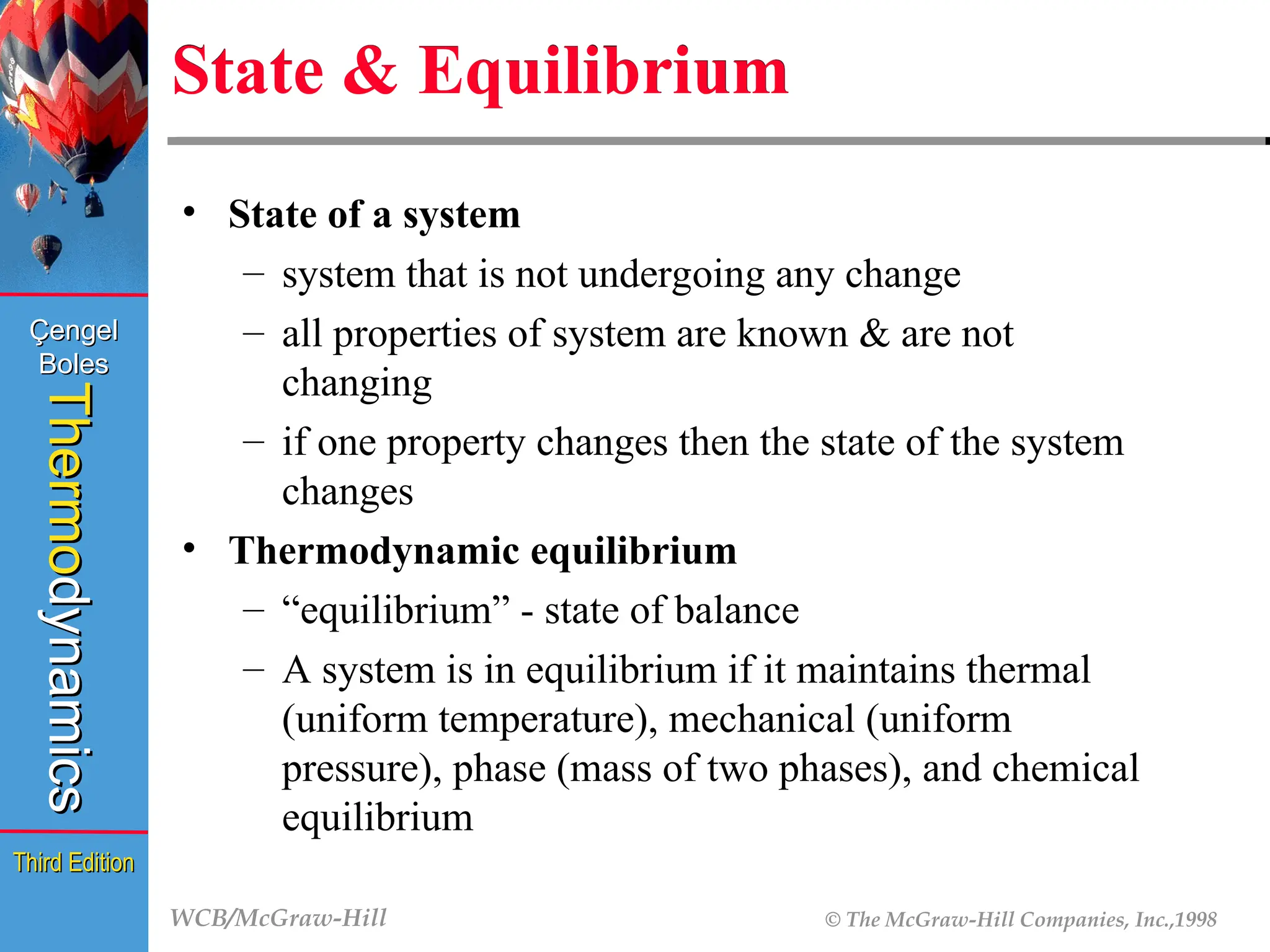 WCB/McGraw-Hill © The McGraw-Hill Companies, Inc.,1998
Thermo
Thermo
dynamics
dynamics
Çengel
Çengel
Boles
Boles
Third Edition
Third Edition
State & Equilibrium
• State of a system
– system that is not undergoing any change
– all properties of system are known & are not
changing
– if one property changes then the state of the system
changes
• Thermodynamic equilibrium
– “equilibrium” - state of balance
– A system is in equilibrium if it maintains thermal
(uniform temperature), mechanical (uniform
pressure), phase (mass of two phases), and chemical
equilibrium
 