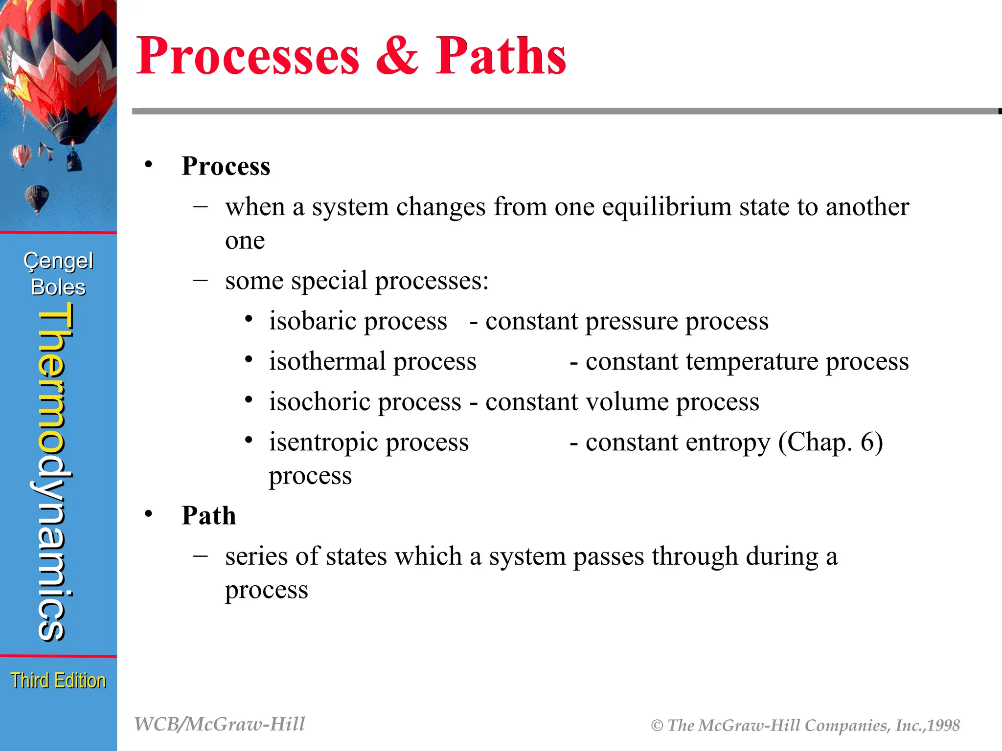 WCB/McGraw-Hill © The McGraw-Hill Companies, Inc.,1998
Thermo
Thermo
dynamics
dynamics
Çengel
Çengel
Boles
Boles
Third Edition
Third Edition
Processes & Paths
• Process
– when a system changes from one equilibrium state to another
one
– some special processes:
• isobaric process - constant pressure process
• isothermal process - constant temperature process
• isochoric process - constant volume process
• isentropic process - constant entropy (Chap. 6)
process
• Path
– series of states which a system passes through during a
process
 