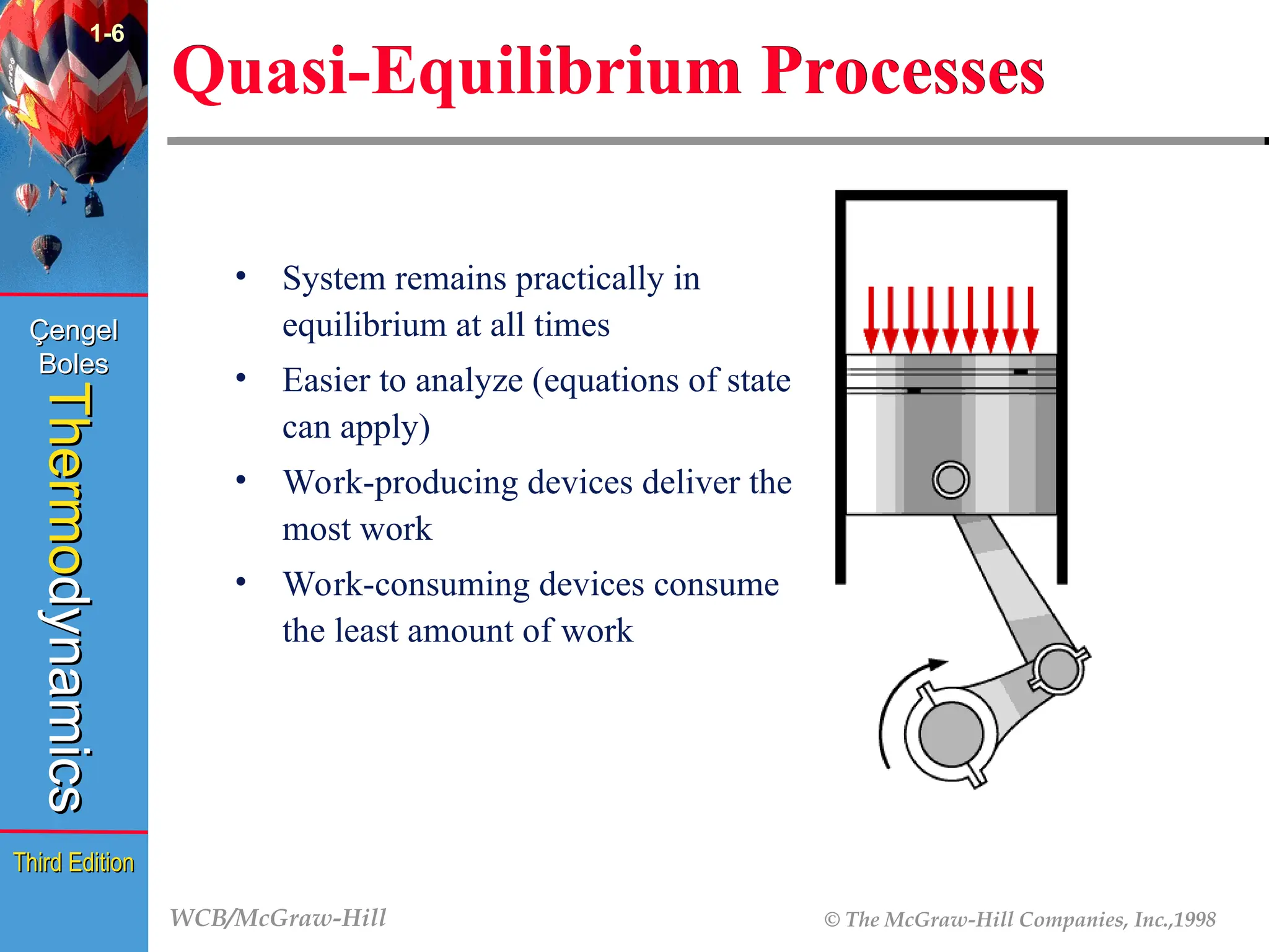 WCB/McGraw-Hill © The McGraw-Hill Companies, Inc.,1998
Thermo
Thermo
dynamics
dynamics
Çengel
Çengel
Boles
Boles
Third Edition
Third Edition
1-6
Quasi-Equilibrium Processes
• System remains practically in
equilibrium at all times
• Easier to analyze (equations of state
can apply)
• Work-producing devices deliver the
most work
• Work-consuming devices consume
the least amount of work
 