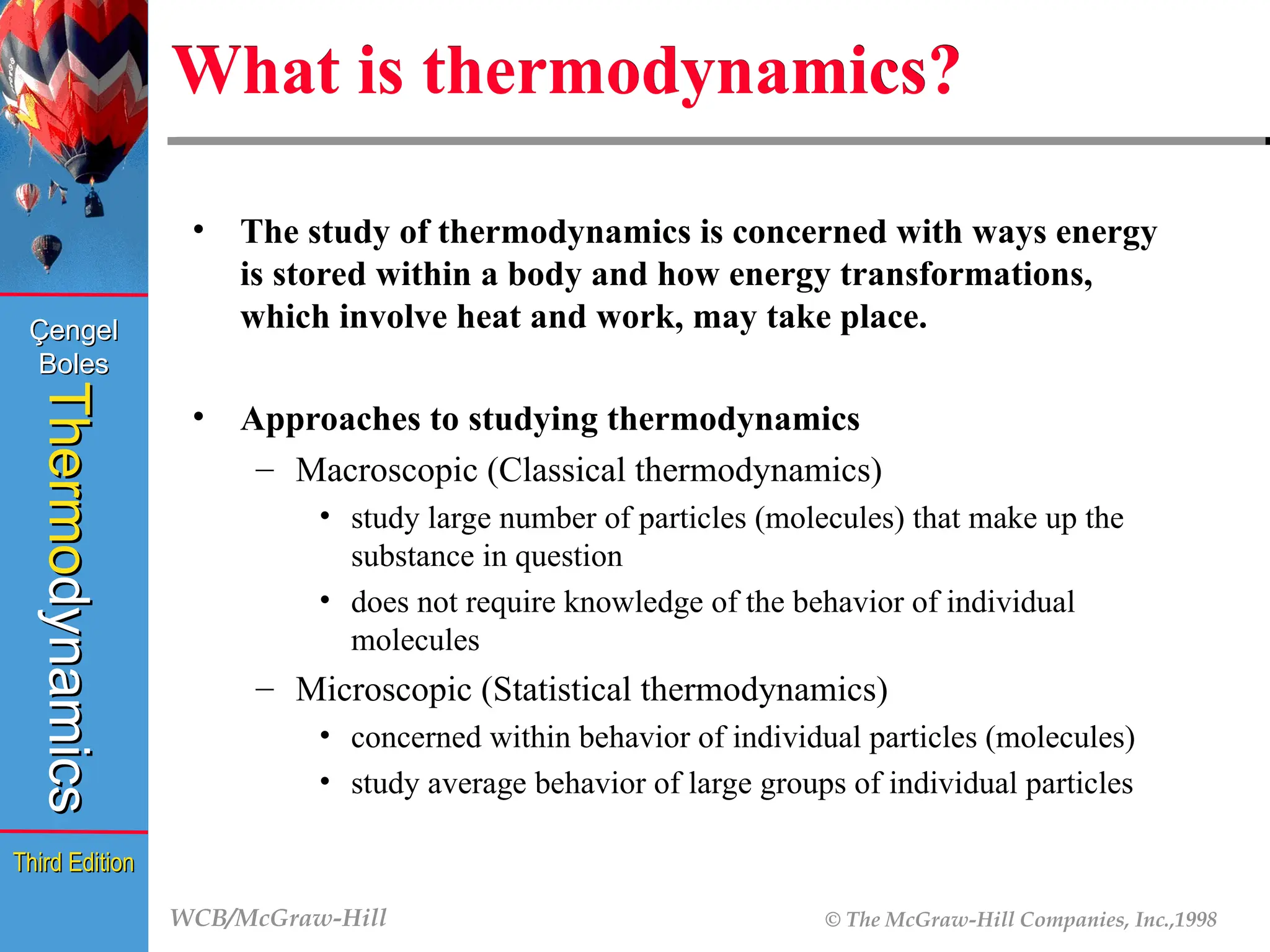 WCB/McGraw-Hill © The McGraw-Hill Companies, Inc.,1998
Thermo
Thermo
dynamics
dynamics
Çengel
Çengel
Boles
Boles
Third Edition
Third Edition
What is thermodynamics?
• The study of thermodynamics is concerned with ways energy
is stored within a body and how energy transformations,
which involve heat and work, may take place.
• Approaches to studying thermodynamics
– Macroscopic (Classical thermodynamics)
• study large number of particles (molecules) that make up the
substance in question
• does not require knowledge of the behavior of individual
molecules
– Microscopic (Statistical thermodynamics)
• concerned within behavior of individual particles (molecules)
• study average behavior of large groups of individual particles
 
