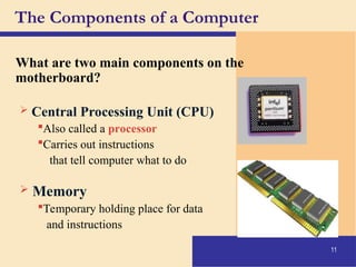 11
The Components of a Computer
What are two main components on the
motherboard?
 Central Processing Unit (CPU)
Also called a processor
Carries out instructions
that tell computer what to do
 Memory
Temporary holding place for data
and instructions
 