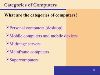 23
Categories of Computers
What are the categories of computers?
Personal computers (desktop)
Mobile computers and mobile devices
Midrange servers
Mainframe computers
Supercomputers
 