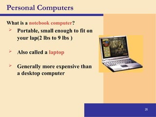 26
Personal Computers
What is a notebook computer?
 Portable, small enough to fit on
your lap(2 lbs to 9 lbs )
 Also called a laptop
 Generally more expensive than
a desktop computer
 
