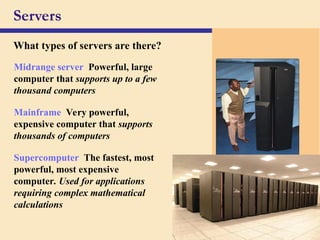 29
Servers
What types of servers are there?
Midrange server Powerful, large
computer that supports up to a few
thousand computers
Mainframe Very powerful,
expensive computer that supports
thousands of computers
Supercomputer The fastest, most
powerful, most expensive
computer. Used for applications
requiring complex mathematical
calculations
 