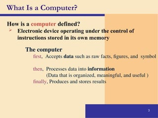 3
How is a computer defined?
What Is a Computer?
 Electronic device operating under the control of
instructions stored in its own memory
The computer
first, Accepts data such as raw facts, figures, and symbol
then, Processes data into information
(Data that is organized, meaningful, and useful )
finally, Produces and stores results
 