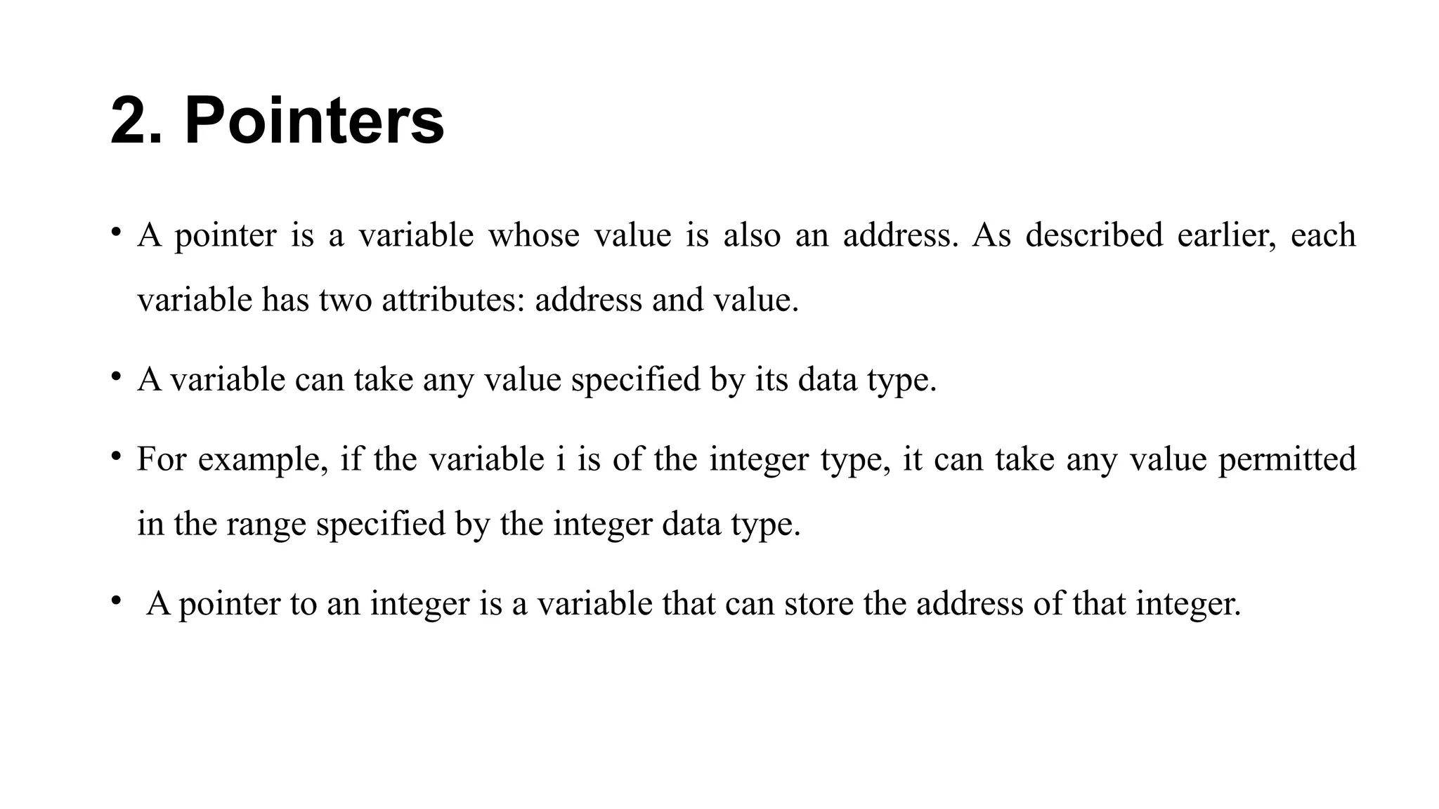 2. Pointers
• A pointer is a variable whose value is also an address. As described earlier, each
variable has two attributes: address and value.
• A variable can take any value specified by its data type.
• For example, if the variable i is of the integer type, it can take any value permitted
in the range specified by the integer data type.
• A pointer to an integer is a variable that can store the address of that integer.
 