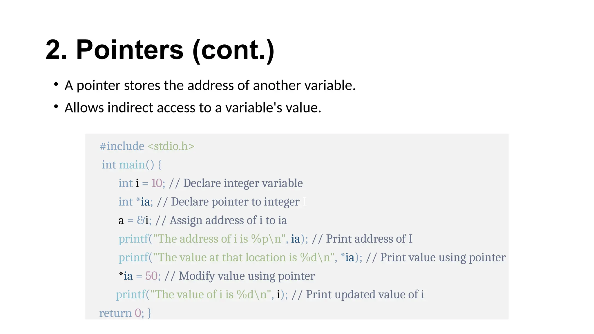 2. Pointers (cont.)
• A pointer stores the address of another variable.
• Allows indirect access to a variable's value.
#include <stdio.h>
int main() {
int i = 10; // Declare integer variable
int *ia; // Declare pointer to integer I
a = &i; // Assign address of i to ia
printf("The address of i is %pn", ia); // Print address of I
printf("The value at that location is %dn", *ia); // Print value using pointer
*ia = 50; // Modify value using pointer
printf("The value of i is %dn", i); // Print updated value of i
return 0; }
 