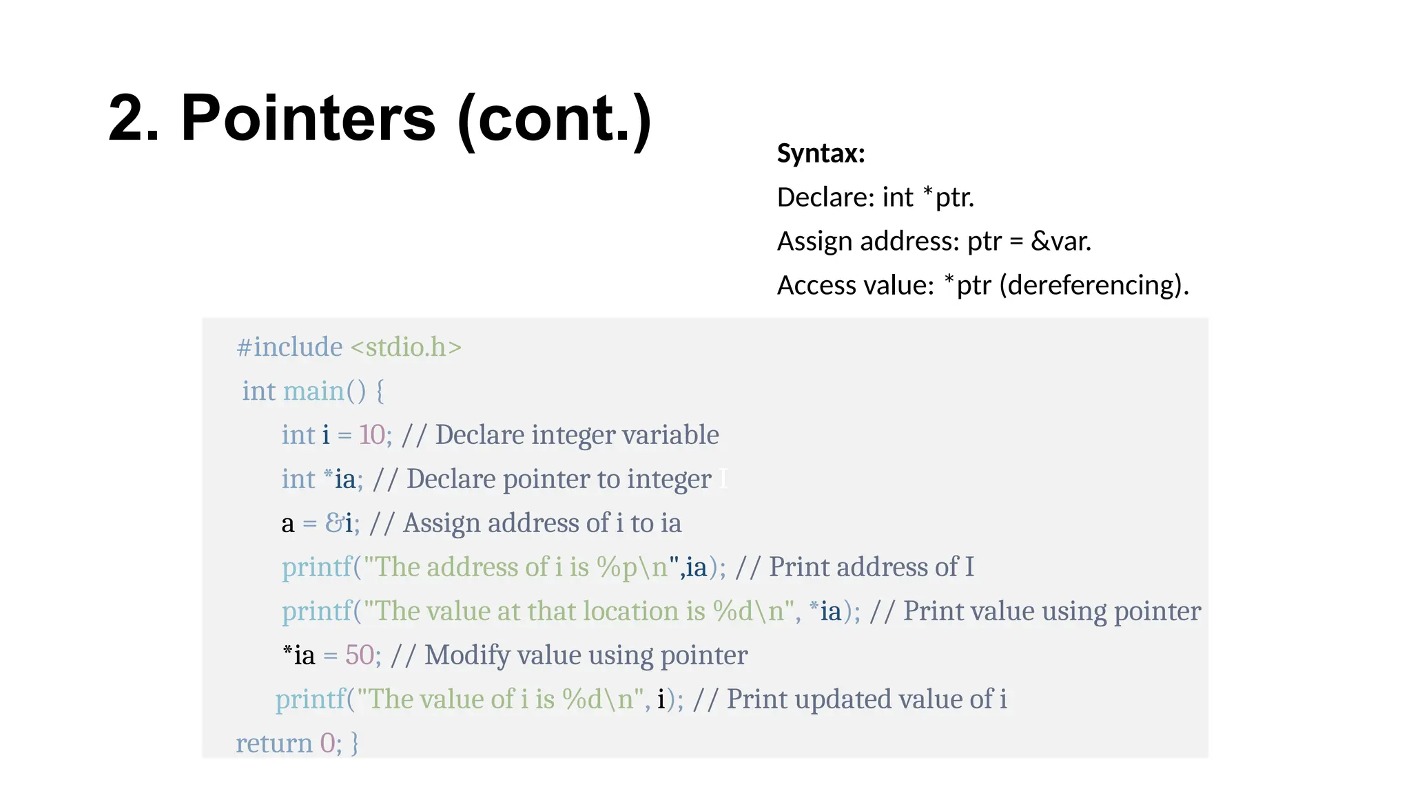 2. Pointers (cont.) Syntax:
Declare: int *ptr.
Assign address: ptr = &var.
Access value: *ptr (dereferencing).
#include <stdio.h>
int main() {
int i = 10; // Declare integer variable
int *ia; // Declare pointer to integer I
a = &i; // Assign address of i to ia
printf("The address of i is %pn",ia); // Print address of I
printf("The value at that location is %dn", *ia); // Print value using pointer
*ia = 50; // Modify value using pointer
printf("The value of i is %dn", i); // Print updated value of i
return 0; }
 