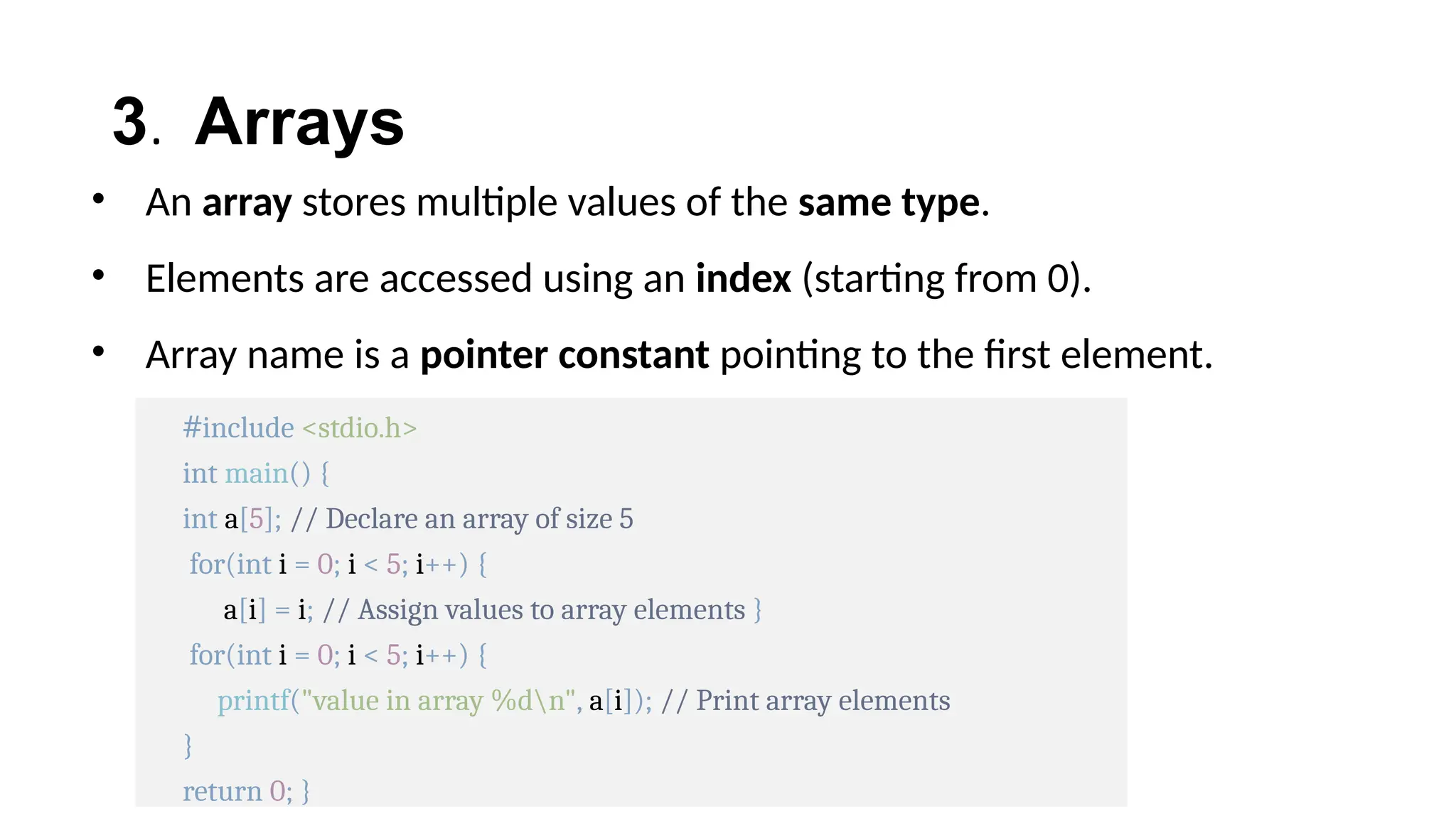 3. Arrays
• An array stores multiple values of the same type.
• Elements are accessed using an index (starting from 0).
• Array name is a pointer constant pointing to the first element.
#include <stdio.h>
int main() {
int a[5]; // Declare an array of size 5
for(int i = 0; i < 5; i++) {
a[i] = i; // Assign values to array elements }
for(int i = 0; i < 5; i++) {
printf("value in array %dn", a[i]); // Print array elements
}
return 0; }
 